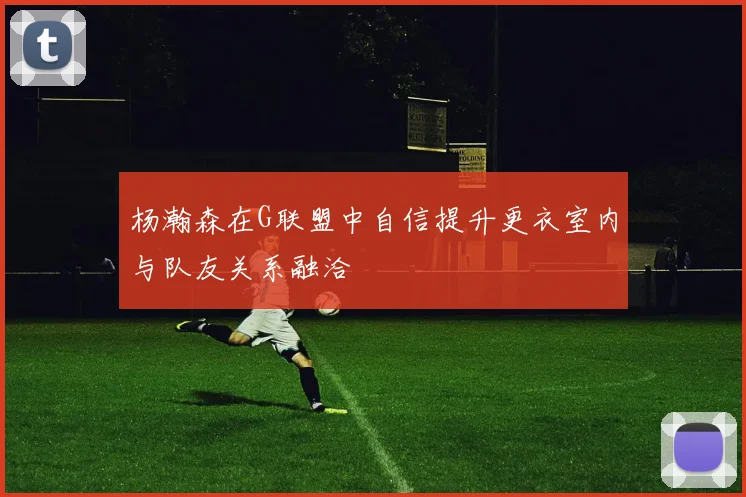杨瀚森在G联盟中自信提升更衣室内与队友关系融洽