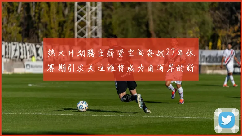 热火计划腾出薪资空间备战27年休赛期引发关注谁将成为南海岸的新星
