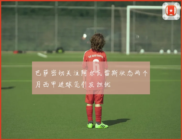 巴萨密切关注阿尔瓦雷斯状态两个月西甲进球荒引发担忧