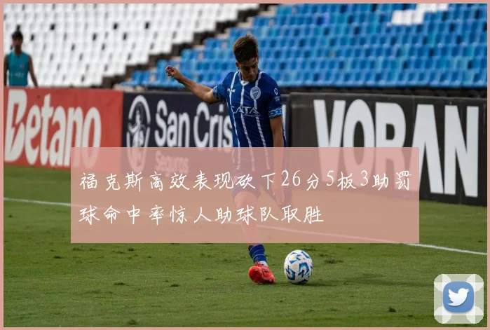 福克斯高效表现砍下26分5板3助罚球命中率惊人助球队取胜