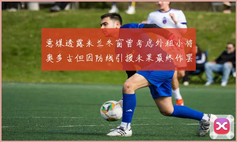 意媒透露米兰冬窗曾考虑外租小将奥多古但因防线引援未果最终作罢