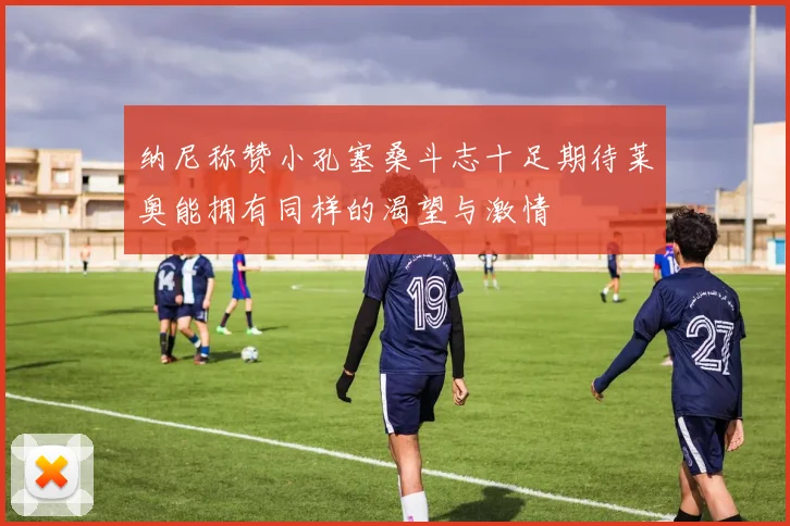 纳尼称赞小孔塞桑斗志十足期待莱奥能拥有同样的渴望与激情