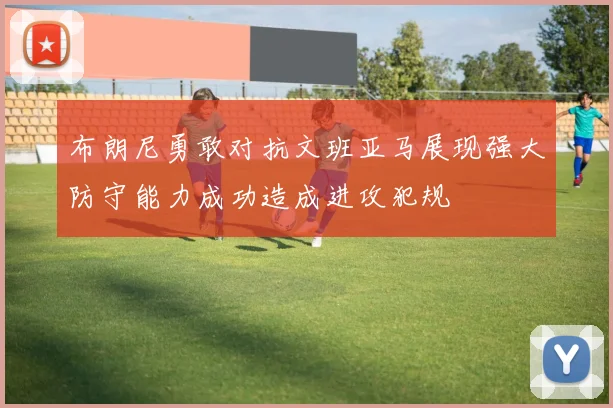 布朗尼勇敢对抗文班亚马展现强大防守能力成功造成进攻犯规
