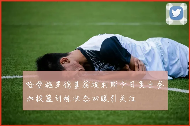 哈登施罗德基翁埃利斯今日复出参加投篮训练状态回暖引关注