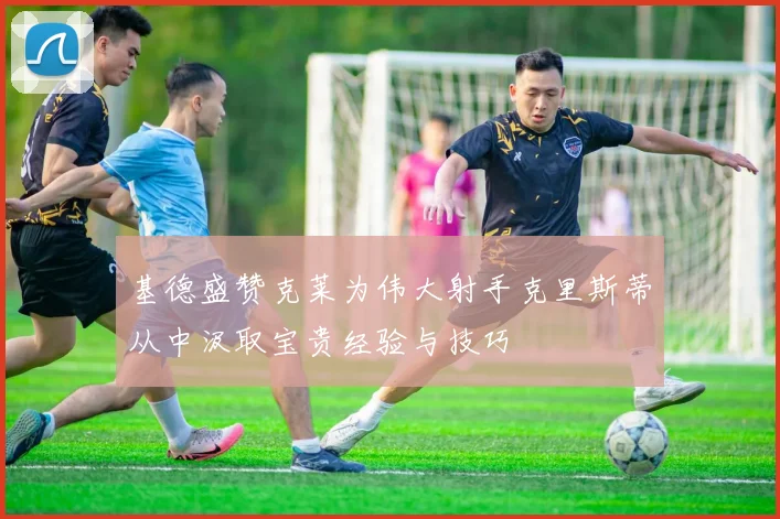 基德盛赞克莱为伟大射手克里斯蒂从中汲取宝贵经验与技巧