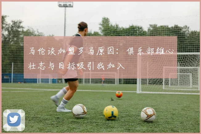 马伦谈加盟罗马原因：俱乐部雄心壮志与目标吸引我加入