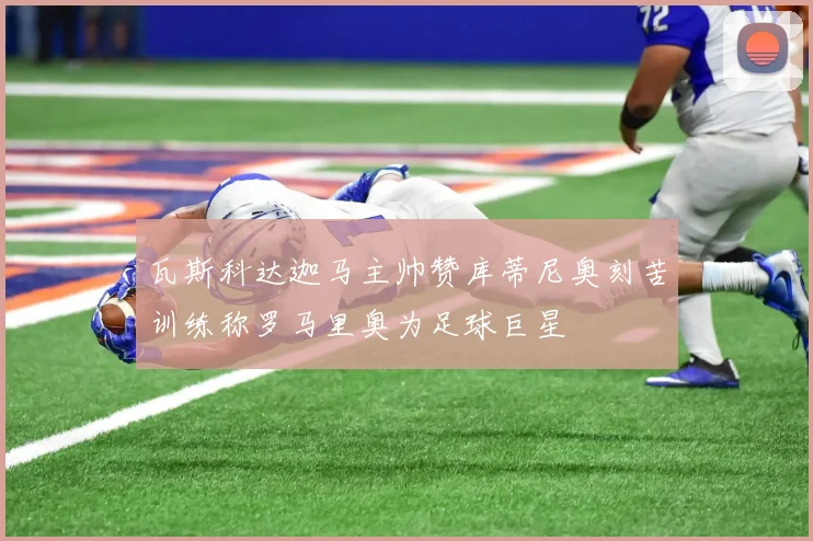 瓦斯科达迦马主帅赞库蒂尼奥刻苦训练称罗马里奥为足球巨星