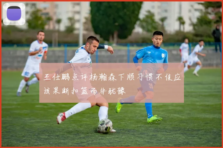 王仕鹏点评杨瀚森下顺习惯不佳应该果断扣篮而非犹豫