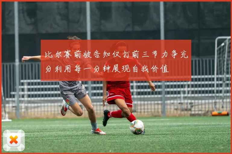 比尔赛前被告知仅打前三节力争充分利用每一分钟展现自我价值