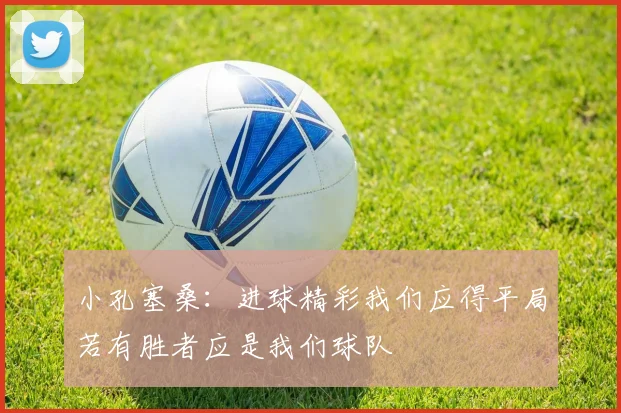 小孔塞桑：进球精彩我们应得平局若有胜者应是我们球队