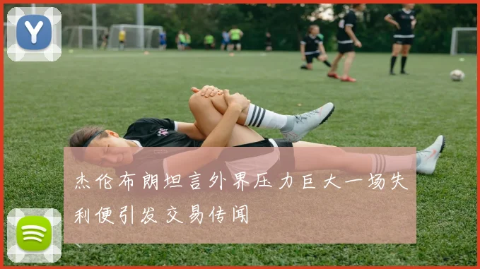 杰伦布朗坦言外界压力巨大一场失利便引发交易传闻