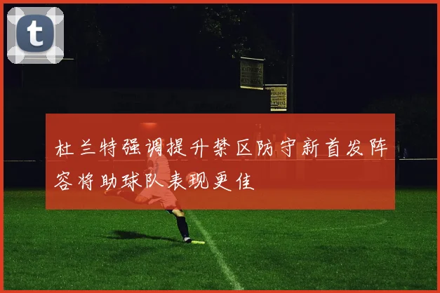 杜兰特强调提升禁区防守新首发阵容将助球队表现更佳