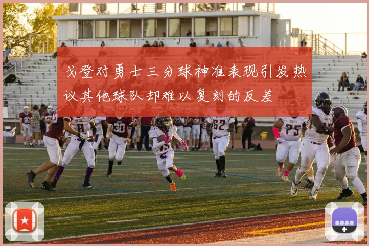 戈登对勇士三分球神准表现引发热议其他球队却难以复刻的反差