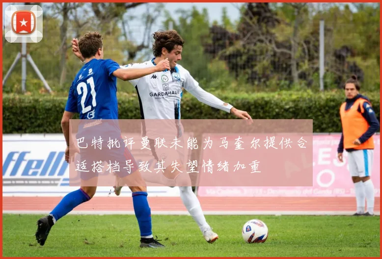 巴特批评曼联未能为马奎尔提供合适搭档导致其失望情绪加重
