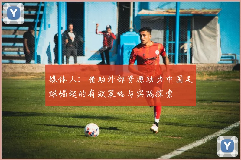 媒体人：借助外部资源助力中国足球崛起的有效策略与实践探索