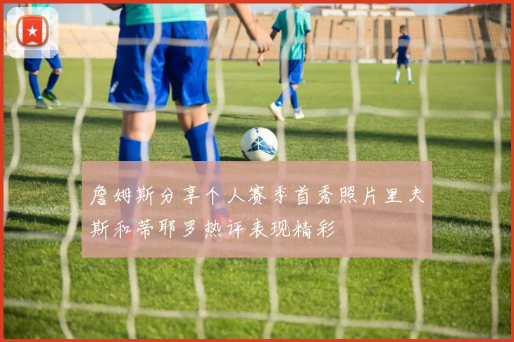 詹姆斯分享个人赛季首秀照片里夫斯和蒂耶罗热评表现精彩