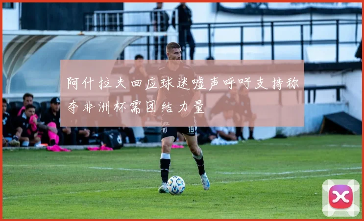 阿什拉夫回应球迷嘘声呼吁支持称夺非洲杯需团结力量