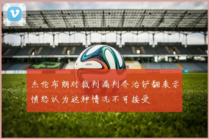 杰伦布朗对裁判漏判乔治铲翻表示愤怒认为这种情况不可接受