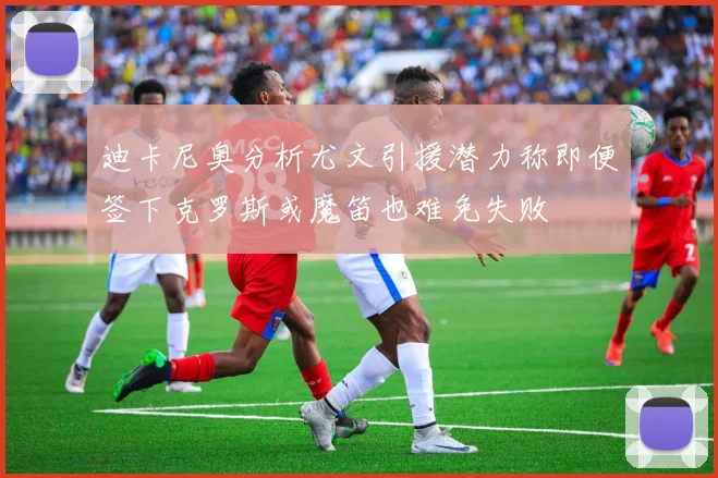 迪卡尼奥分析尤文引援潜力称即便签下克罗斯或魔笛也难免失败