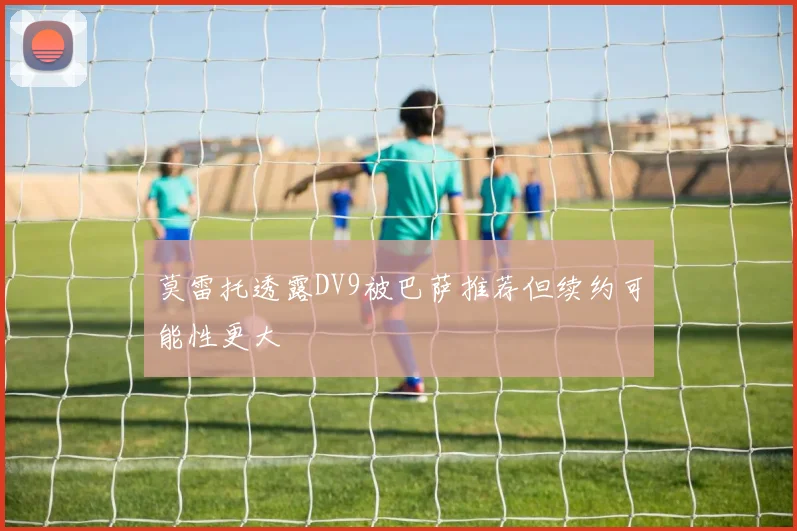 莫雷托透露DV9被巴萨推荐但续约可能性更大